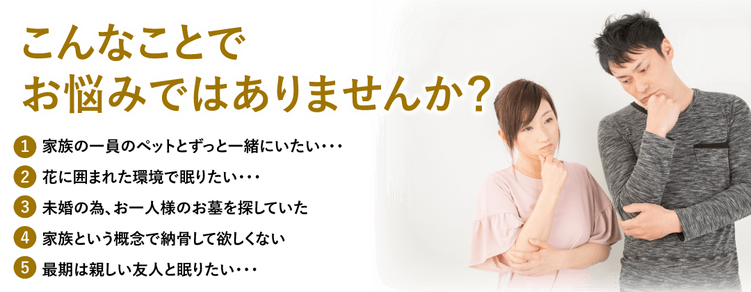 こんなことでお悩みではありませんか？
1.家族の一員のペットとずっと一緒にいたい…／2.花に囲まれた環境で眠りたい…／3.未婚の為、お一人様のお墓を探していた…／4.家族という概念で納骨して欲しくない…／5.最期は親しい友人と眠りたい…